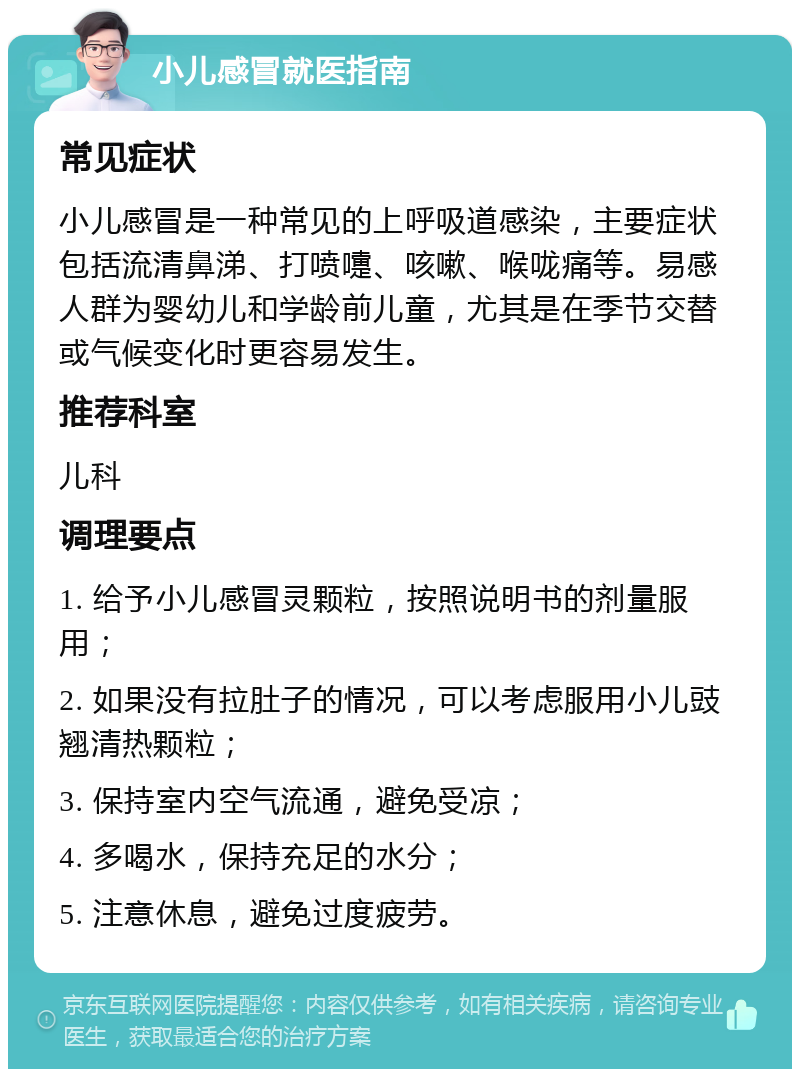 小儿感冒就医指南 常见症状 小儿感冒是一种常见的上呼吸道感染，主要症状包括流清鼻涕、打喷嚏、咳嗽、喉咙痛等。易感人群为婴幼儿和学龄前儿童，尤其是在季节交替或气候变化时更容易发生。 推荐科室 儿科 调理要点 1. 给予小儿感冒灵颗粒，按照说明书的剂量服用； 2. 如果没有拉肚子的情况，可以考虑服用小儿豉翘清热颗粒； 3. 保持室内空气流通，避免受凉； 4. 多喝水，保持充足的水分； 5. 注意休息，避免过度疲劳。