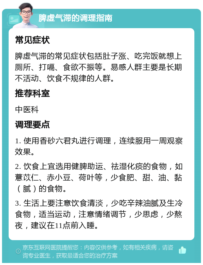 脾虚气滞的调理指南 常见症状 脾虚气滞的常见症状包括肚子涨、吃完饭就想上厕所、打嗝、食欲不振等。易感人群主要是长期不活动、饮食不规律的人群。 推荐科室 中医科 调理要点 1. 使用香砂六君丸进行调理，连续服用一周观察效果。 2. 饮食上宜选用健脾助运、祛湿化痰的食物，如薏苡仁、赤小豆、荷叶等，少食肥、甜、油、黏（腻）的食物。 3. 生活上要注意饮食清淡，少吃辛辣油腻及生冷食物，适当运动，注意情绪调节，少思虑，少熬夜，建议在11点前入睡。