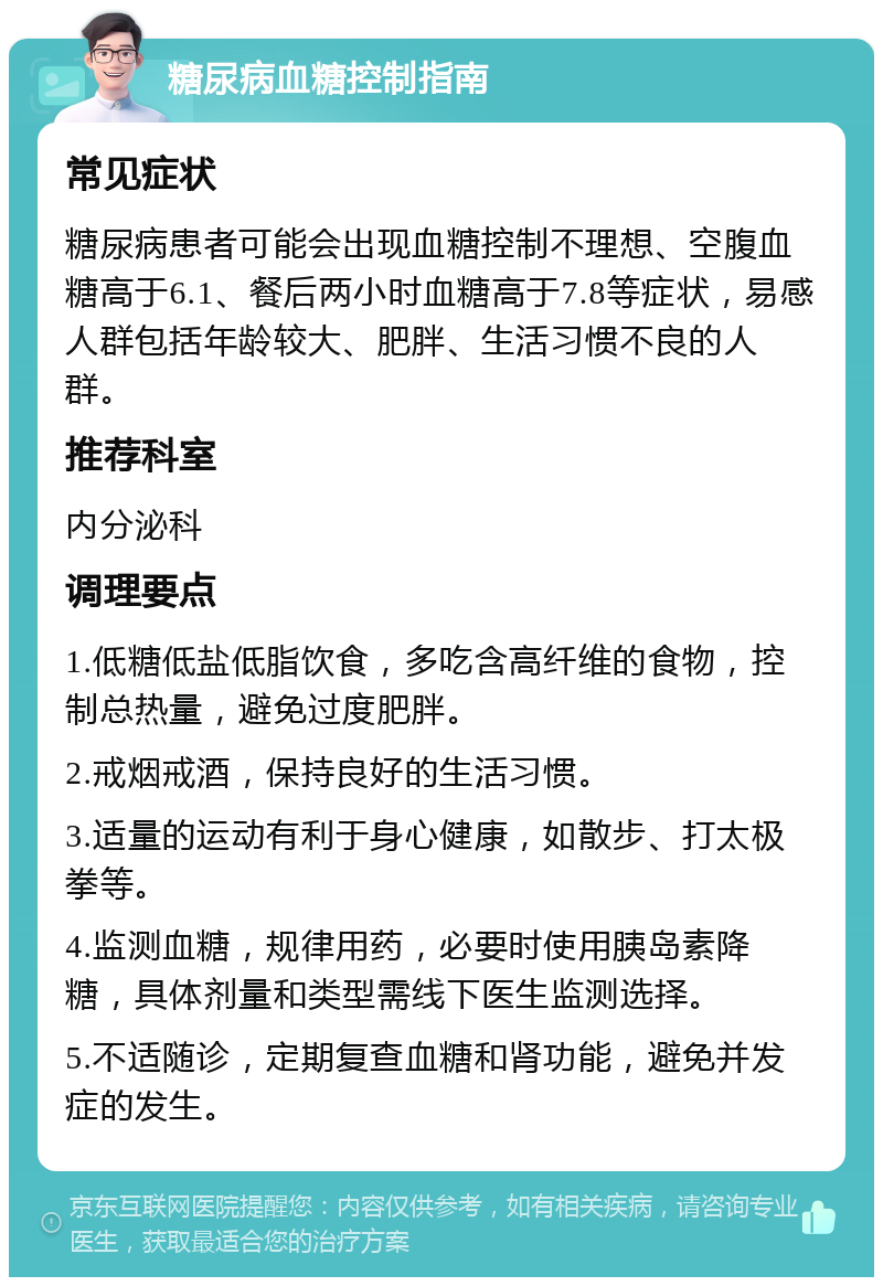 糖尿病血糖控制指南 常见症状 糖尿病患者可能会出现血糖控制不理想、空腹血糖高于6.1、餐后两小时血糖高于7.8等症状，易感人群包括年龄较大、肥胖、生活习惯不良的人群。 推荐科室 内分泌科 调理要点 1.低糖低盐低脂饮食，多吃含高纤维的食物，控制总热量，避免过度肥胖。 2.戒烟戒酒，保持良好的生活习惯。 3.适量的运动有利于身心健康，如散步、打太极拳等。 4.监测血糖，规律用药，必要时使用胰岛素降糖，具体剂量和类型需线下医生监测选择。 5.不适随诊，定期复查血糖和肾功能，避免并发症的发生。