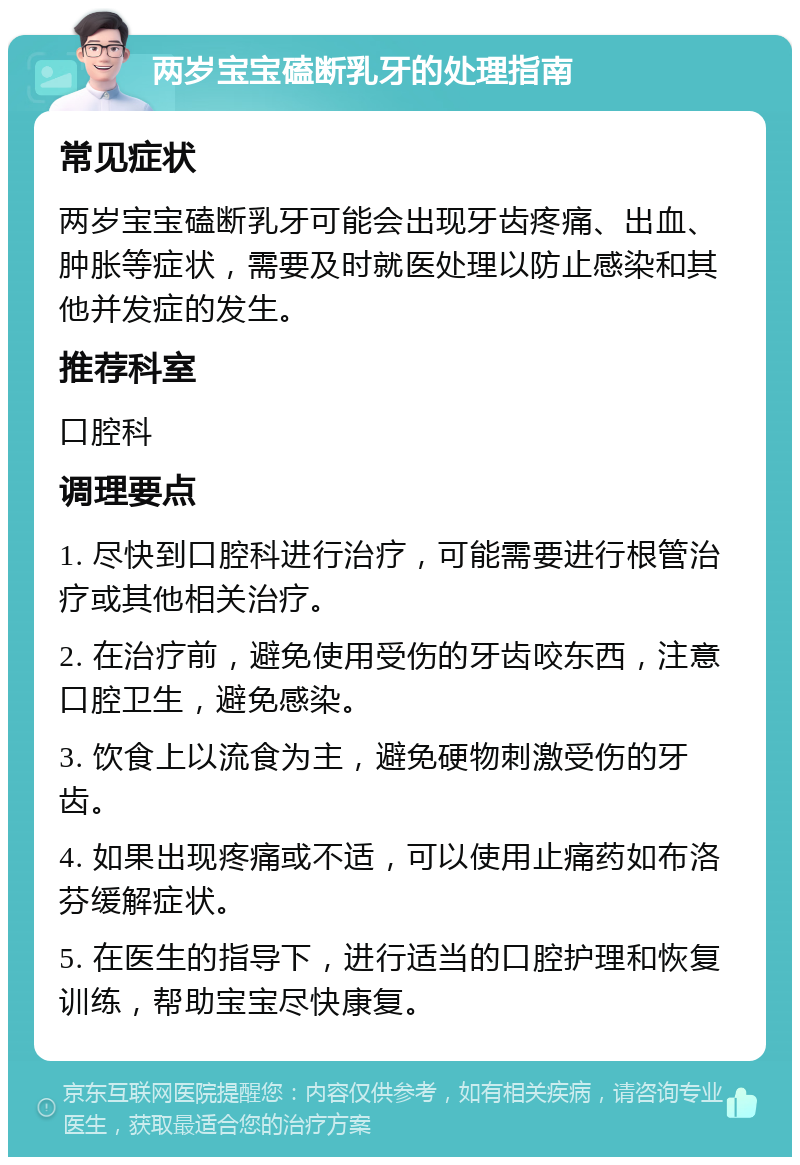 两岁宝宝磕断乳牙的处理指南 常见症状 两岁宝宝磕断乳牙可能会出现牙齿疼痛、出血、肿胀等症状，需要及时就医处理以防止感染和其他并发症的发生。 推荐科室 口腔科 调理要点 1. 尽快到口腔科进行治疗，可能需要进行根管治疗或其他相关治疗。 2. 在治疗前，避免使用受伤的牙齿咬东西，注意口腔卫生，避免感染。 3. 饮食上以流食为主，避免硬物刺激受伤的牙齿。 4. 如果出现疼痛或不适，可以使用止痛药如布洛芬缓解症状。 5. 在医生的指导下，进行适当的口腔护理和恢复训练，帮助宝宝尽快康复。