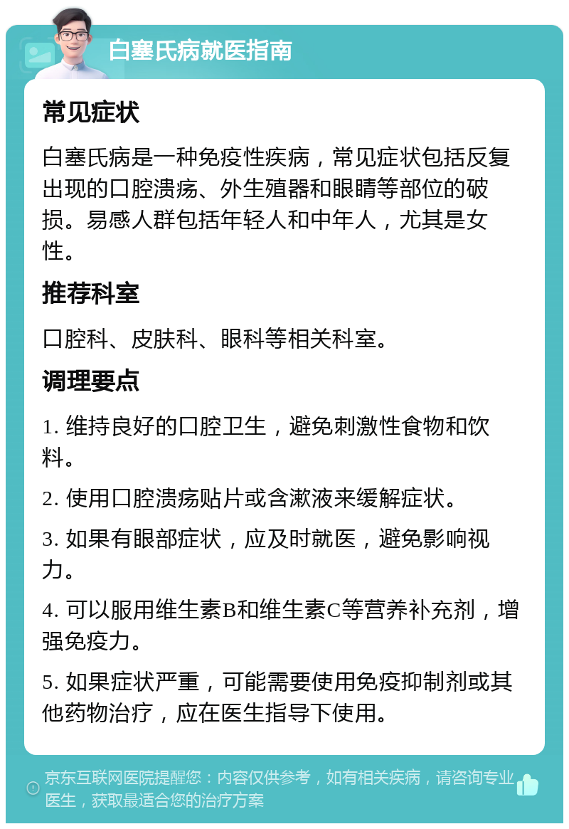 白塞氏病就医指南 常见症状 白塞氏病是一种免疫性疾病，常见症状包括反复出现的口腔溃疡、外生殖器和眼睛等部位的破损。易感人群包括年轻人和中年人，尤其是女性。 推荐科室 口腔科、皮肤科、眼科等相关科室。 调理要点 1. 维持良好的口腔卫生，避免刺激性食物和饮料。 2. 使用口腔溃疡贴片或含漱液来缓解症状。 3. 如果有眼部症状，应及时就医，避免影响视力。 4. 可以服用维生素B和维生素C等营养补充剂，增强免疫力。 5. 如果症状严重，可能需要使用免疫抑制剂或其他药物治疗，应在医生指导下使用。