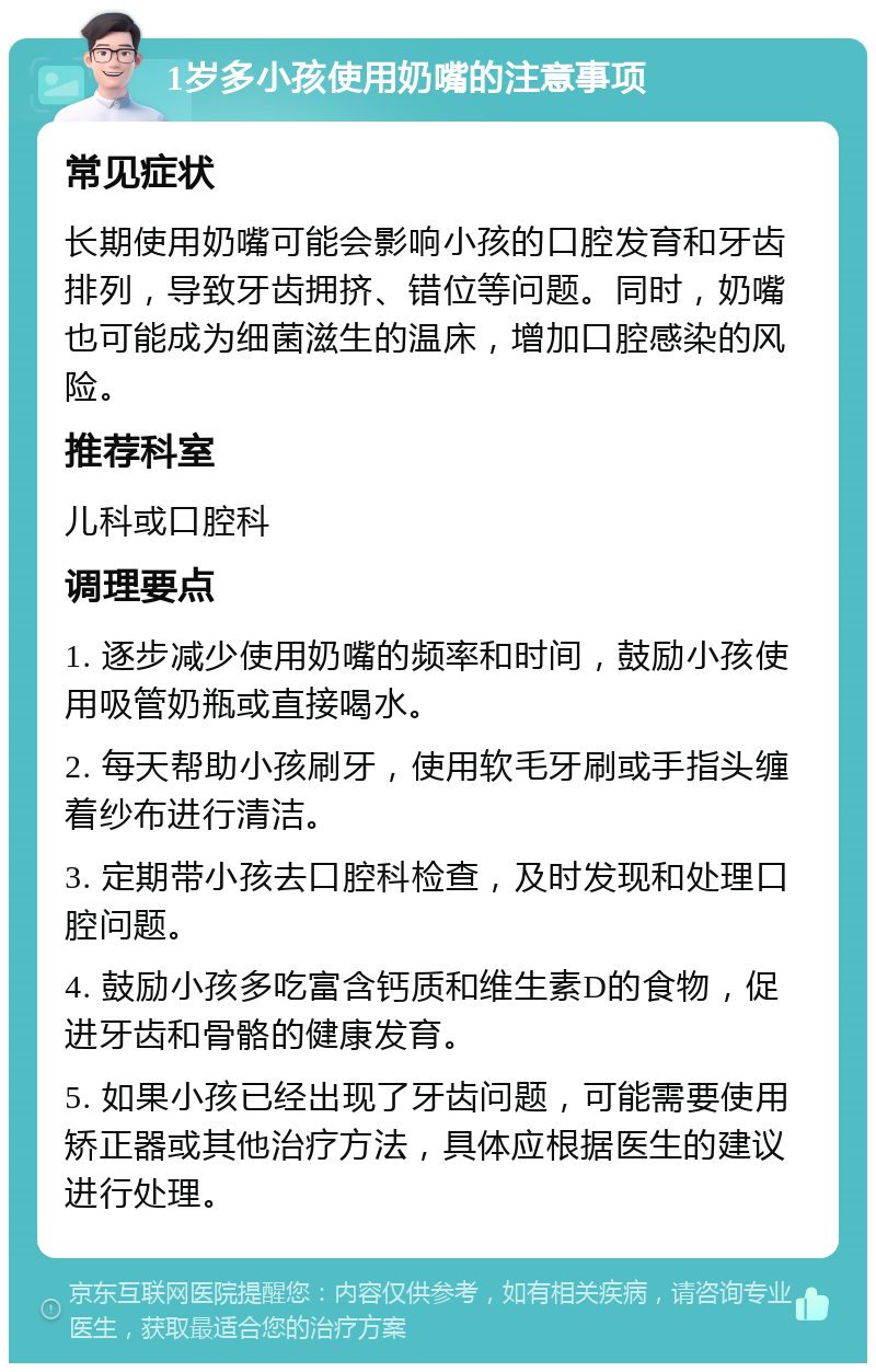 1岁多小孩使用奶嘴的注意事项 常见症状 长期使用奶嘴可能会影响小孩的口腔发育和牙齿排列，导致牙齿拥挤、错位等问题。同时，奶嘴也可能成为细菌滋生的温床，增加口腔感染的风险。 推荐科室 儿科或口腔科 调理要点 1. 逐步减少使用奶嘴的频率和时间，鼓励小孩使用吸管奶瓶或直接喝水。 2. 每天帮助小孩刷牙，使用软毛牙刷或手指头缠着纱布进行清洁。 3. 定期带小孩去口腔科检查，及时发现和处理口腔问题。 4. 鼓励小孩多吃富含钙质和维生素D的食物，促进牙齿和骨骼的健康发育。 5. 如果小孩已经出现了牙齿问题，可能需要使用矫正器或其他治疗方法，具体应根据医生的建议进行处理。