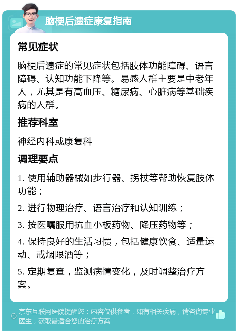 脑梗后遗症康复指南 常见症状 脑梗后遗症的常见症状包括肢体功能障碍、语言障碍、认知功能下降等。易感人群主要是中老年人，尤其是有高血压、糖尿病、心脏病等基础疾病的人群。 推荐科室 神经内科或康复科 调理要点 1. 使用辅助器械如步行器、拐杖等帮助恢复肢体功能； 2. 进行物理治疗、语言治疗和认知训练； 3. 按医嘱服用抗血小板药物、降压药物等； 4. 保持良好的生活习惯，包括健康饮食、适量运动、戒烟限酒等； 5. 定期复查，监测病情变化，及时调整治疗方案。