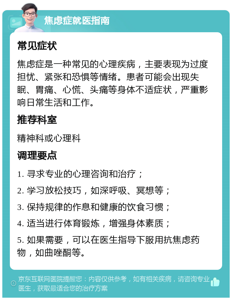 焦虑症就医指南 常见症状 焦虑症是一种常见的心理疾病，主要表现为过度担忧、紧张和恐惧等情绪。患者可能会出现失眠、胃痛、心慌、头痛等身体不适症状，严重影响日常生活和工作。 推荐科室 精神科或心理科 调理要点 1. 寻求专业的心理咨询和治疗； 2. 学习放松技巧，如深呼吸、冥想等； 3. 保持规律的作息和健康的饮食习惯； 4. 适当进行体育锻炼，增强身体素质； 5. 如果需要，可以在医生指导下服用抗焦虑药物，如曲唑酮等。