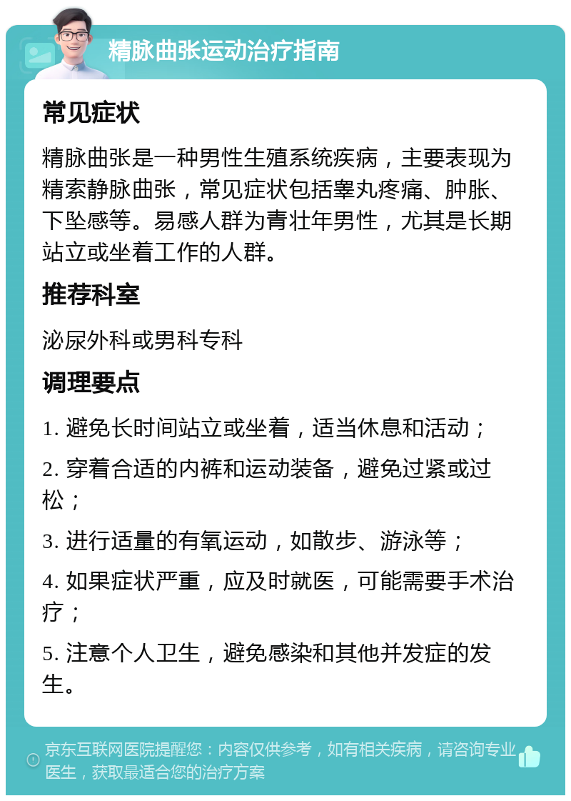 精脉曲张运动治疗指南 常见症状 精脉曲张是一种男性生殖系统疾病，主要表现为精索静脉曲张，常见症状包括睾丸疼痛、肿胀、下坠感等。易感人群为青壮年男性，尤其是长期站立或坐着工作的人群。 推荐科室 泌尿外科或男科专科 调理要点 1. 避免长时间站立或坐着，适当休息和活动； 2. 穿着合适的内裤和运动装备，避免过紧或过松； 3. 进行适量的有氧运动，如散步、游泳等； 4. 如果症状严重，应及时就医，可能需要手术治疗； 5. 注意个人卫生，避免感染和其他并发症的发生。