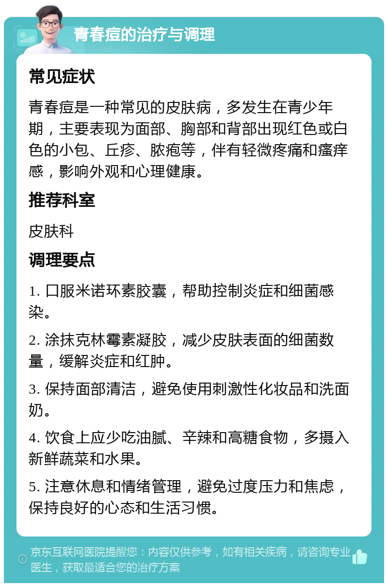 青春痘的治疗与调理 常见症状 青春痘是一种常见的皮肤病，多发生在青少年期，主要表现为面部、胸部和背部出现红色或白色的小包、丘疹、脓疱等，伴有轻微疼痛和瘙痒感，影响外观和心理健康。 推荐科室 皮肤科 调理要点 1. 口服米诺环素胶囊，帮助控制炎症和细菌感染。 2. 涂抹克林霉素凝胶，减少皮肤表面的细菌数量，缓解炎症和红肿。 3. 保持面部清洁，避免使用刺激性化妆品和洗面奶。 4. 饮食上应少吃油腻、辛辣和高糖食物，多摄入新鲜蔬菜和水果。 5. 注意休息和情绪管理，避免过度压力和焦虑，保持良好的心态和生活习惯。