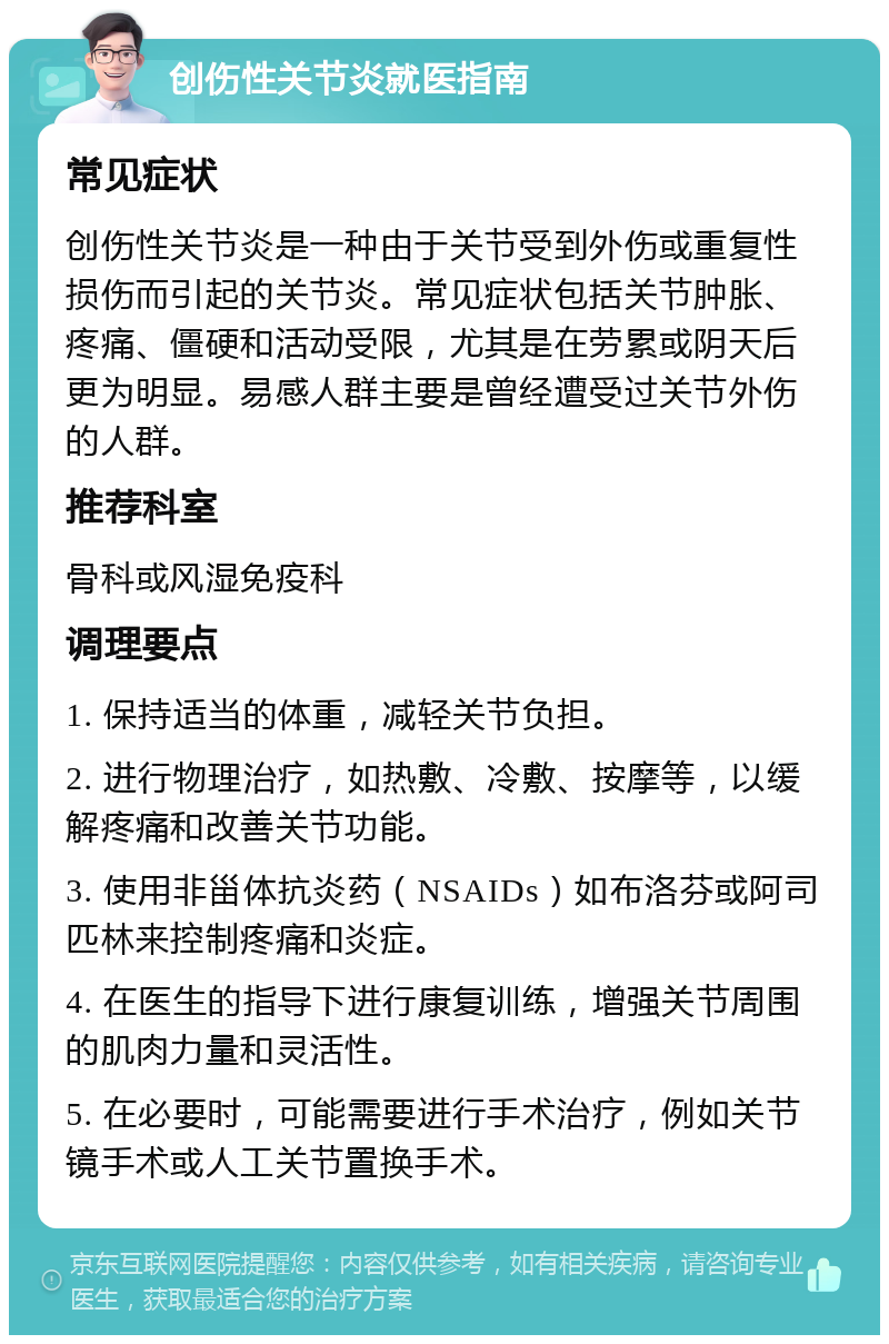 创伤性关节炎就医指南 常见症状 创伤性关节炎是一种由于关节受到外伤或重复性损伤而引起的关节炎。常见症状包括关节肿胀、疼痛、僵硬和活动受限，尤其是在劳累或阴天后更为明显。易感人群主要是曾经遭受过关节外伤的人群。 推荐科室 骨科或风湿免疫科 调理要点 1. 保持适当的体重，减轻关节负担。 2. 进行物理治疗，如热敷、冷敷、按摩等，以缓解疼痛和改善关节功能。 3. 使用非甾体抗炎药（NSAIDs）如布洛芬或阿司匹林来控制疼痛和炎症。 4. 在医生的指导下进行康复训练，增强关节周围的肌肉力量和灵活性。 5. 在必要时，可能需要进行手术治疗，例如关节镜手术或人工关节置换手术。