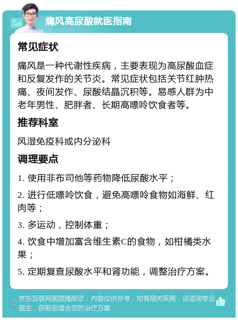 痛风高尿酸就医指南 常见症状 痛风是一种代谢性疾病，主要表现为高尿酸血症和反复发作的关节炎。常见症状包括关节红肿热痛、夜间发作、尿酸结晶沉积等。易感人群为中老年男性、肥胖者、长期高嘌呤饮食者等。 推荐科室 风湿免疫科或内分泌科 调理要点 1. 使用非布司他等药物降低尿酸水平； 2. 进行低嘌呤饮食，避免高嘌呤食物如海鲜、红肉等； 3. 多运动，控制体重； 4. 饮食中增加富含维生素C的食物，如柑橘类水果； 5. 定期复查尿酸水平和肾功能，调整治疗方案。