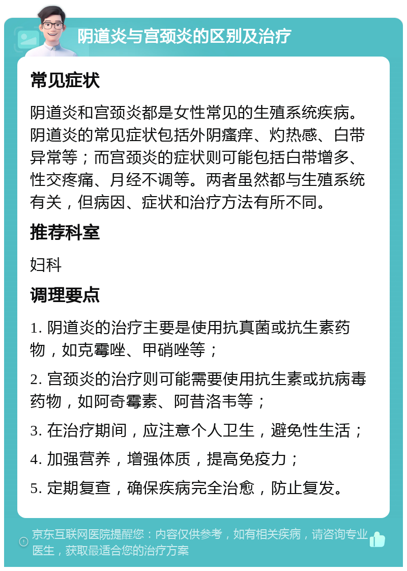 阴道炎与宫颈炎的区别及治疗 常见症状 阴道炎和宫颈炎都是女性常见的生殖系统疾病。阴道炎的常见症状包括外阴瘙痒、灼热感、白带异常等；而宫颈炎的症状则可能包括白带增多、性交疼痛、月经不调等。两者虽然都与生殖系统有关，但病因、症状和治疗方法有所不同。 推荐科室 妇科 调理要点 1. 阴道炎的治疗主要是使用抗真菌或抗生素药物，如克霉唑、甲硝唑等； 2. 宫颈炎的治疗则可能需要使用抗生素或抗病毒药物，如阿奇霉素、阿昔洛韦等； 3. 在治疗期间，应注意个人卫生，避免性生活； 4. 加强营养，增强体质，提高免疫力； 5. 定期复查，确保疾病完全治愈，防止复发。