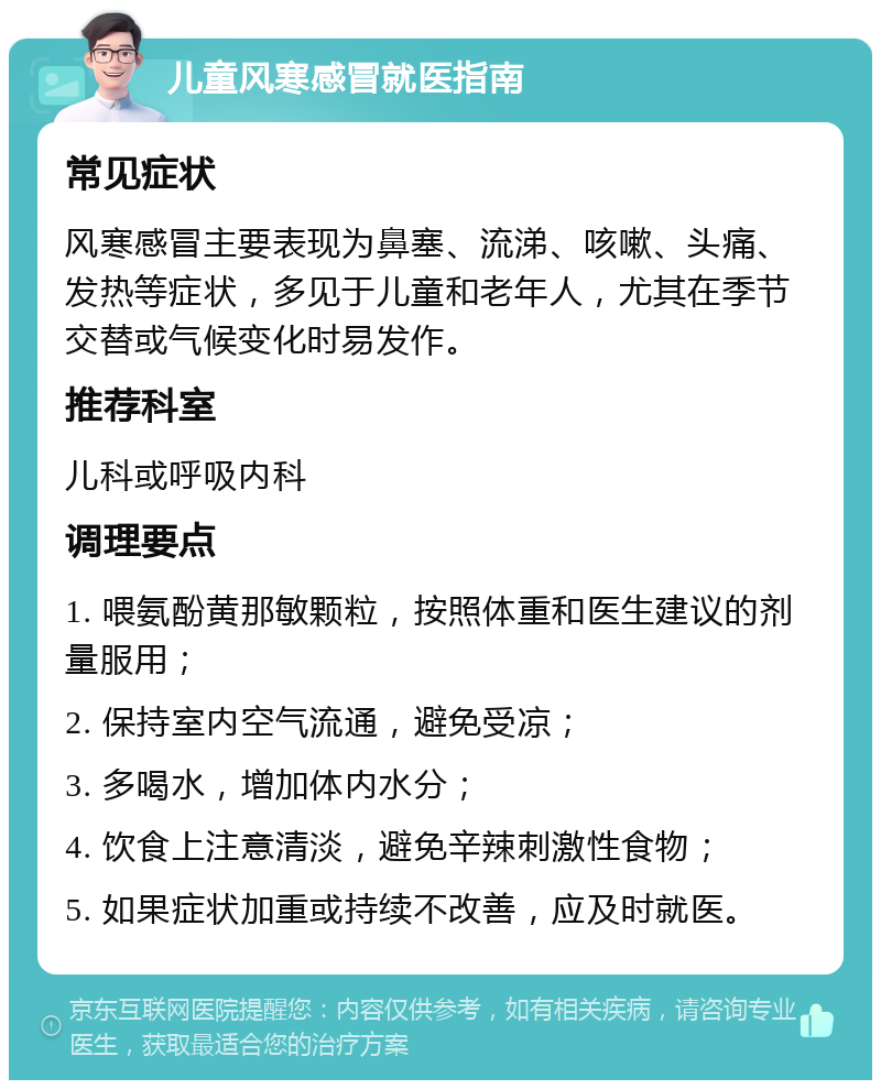 儿童风寒感冒就医指南 常见症状 风寒感冒主要表现为鼻塞、流涕、咳嗽、头痛、发热等症状，多见于儿童和老年人，尤其在季节交替或气候变化时易发作。 推荐科室 儿科或呼吸内科 调理要点 1. 喂氨酚黄那敏颗粒，按照体重和医生建议的剂量服用； 2. 保持室内空气流通，避免受凉； 3. 多喝水，增加体内水分； 4. 饮食上注意清淡，避免辛辣刺激性食物； 5. 如果症状加重或持续不改善，应及时就医。