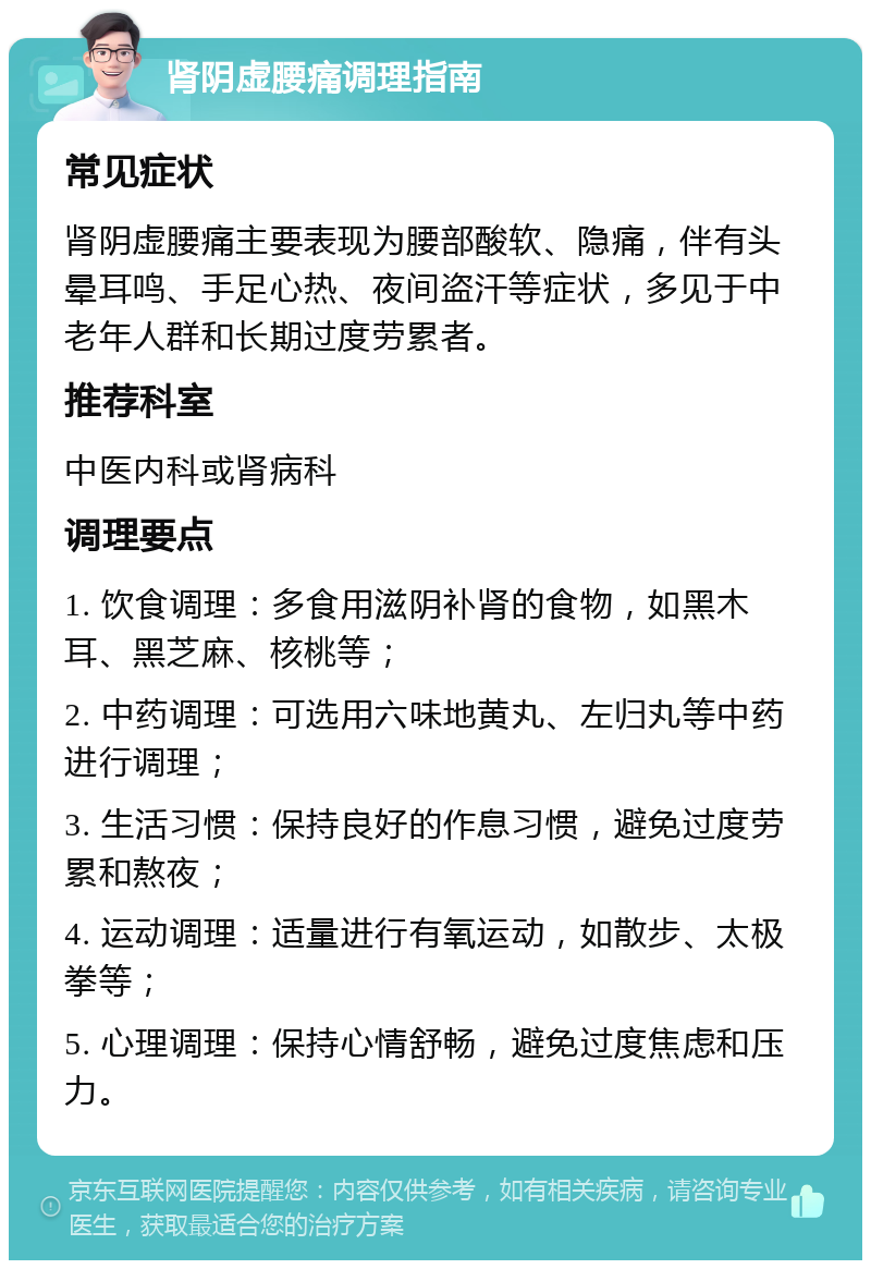 肾阴虚腰痛调理指南 常见症状 肾阴虚腰痛主要表现为腰部酸软、隐痛，伴有头晕耳鸣、手足心热、夜间盗汗等症状，多见于中老年人群和长期过度劳累者。 推荐科室 中医内科或肾病科 调理要点 1. 饮食调理：多食用滋阴补肾的食物，如黑木耳、黑芝麻、核桃等； 2. 中药调理：可选用六味地黄丸、左归丸等中药进行调理； 3. 生活习惯：保持良好的作息习惯，避免过度劳累和熬夜； 4. 运动调理：适量进行有氧运动，如散步、太极拳等； 5. 心理调理：保持心情舒畅，避免过度焦虑和压力。