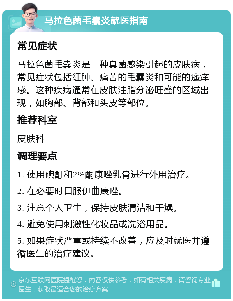 马拉色菌毛囊炎就医指南 常见症状 马拉色菌毛囊炎是一种真菌感染引起的皮肤病，常见症状包括红肿、痛苦的毛囊炎和可能的瘙痒感。这种疾病通常在皮肤油脂分泌旺盛的区域出现，如胸部、背部和头皮等部位。 推荐科室 皮肤科 调理要点 1. 使用碘酊和2%酮康唑乳膏进行外用治疗。 2. 在必要时口服伊曲康唑。 3. 注意个人卫生，保持皮肤清洁和干燥。 4. 避免使用刺激性化妆品或洗浴用品。 5. 如果症状严重或持续不改善，应及时就医并遵循医生的治疗建议。