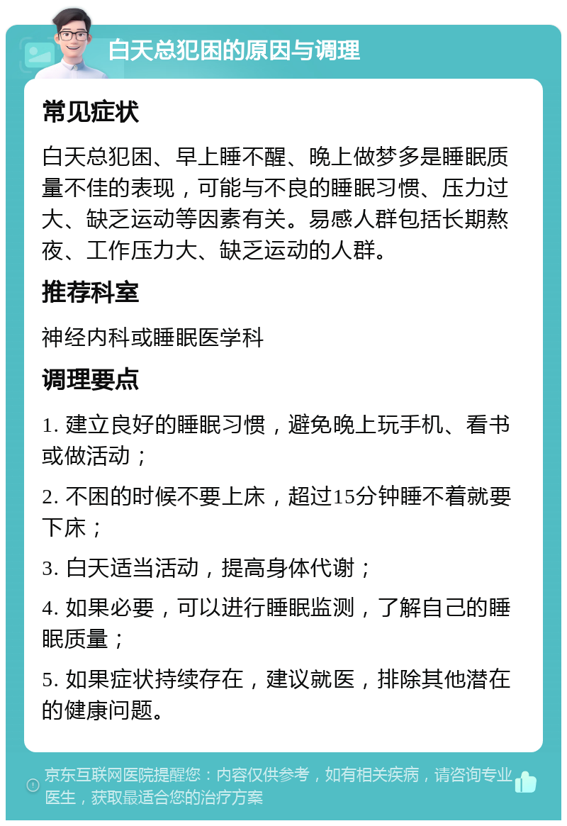 白天总犯困的原因与调理 常见症状 白天总犯困、早上睡不醒、晚上做梦多是睡眠质量不佳的表现，可能与不良的睡眠习惯、压力过大、缺乏运动等因素有关。易感人群包括长期熬夜、工作压力大、缺乏运动的人群。 推荐科室 神经内科或睡眠医学科 调理要点 1. 建立良好的睡眠习惯，避免晚上玩手机、看书或做活动； 2. 不困的时候不要上床，超过15分钟睡不着就要下床； 3. 白天适当活动，提高身体代谢； 4. 如果必要，可以进行睡眠监测，了解自己的睡眠质量； 5. 如果症状持续存在，建议就医，排除其他潜在的健康问题。