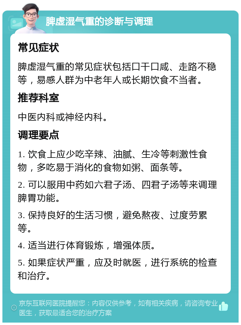 脾虚湿气重的诊断与调理 常见症状 脾虚湿气重的常见症状包括口干口咸、走路不稳等，易感人群为中老年人或长期饮食不当者。 推荐科室 中医内科或神经内科。 调理要点 1. 饮食上应少吃辛辣、油腻、生冷等刺激性食物，多吃易于消化的食物如粥、面条等。 2. 可以服用中药如六君子汤、四君子汤等来调理脾胃功能。 3. 保持良好的生活习惯，避免熬夜、过度劳累等。 4. 适当进行体育锻炼，增强体质。 5. 如果症状严重，应及时就医，进行系统的检查和治疗。