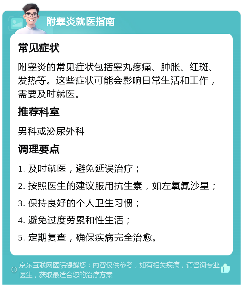 附睾炎就医指南 常见症状 附睾炎的常见症状包括睾丸疼痛、肿胀、红斑、发热等。这些症状可能会影响日常生活和工作，需要及时就医。 推荐科室 男科或泌尿外科 调理要点 1. 及时就医，避免延误治疗； 2. 按照医生的建议服用抗生素，如左氧氟沙星； 3. 保持良好的个人卫生习惯； 4. 避免过度劳累和性生活； 5. 定期复查，确保疾病完全治愈。