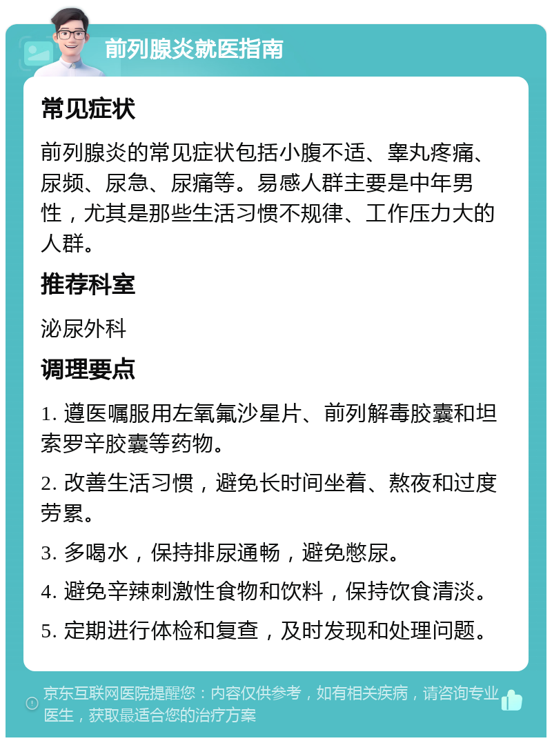 前列腺炎就医指南 常见症状 前列腺炎的常见症状包括小腹不适、睾丸疼痛、尿频、尿急、尿痛等。易感人群主要是中年男性，尤其是那些生活习惯不规律、工作压力大的人群。 推荐科室 泌尿外科 调理要点 1. 遵医嘱服用左氧氟沙星片、前列解毒胶囊和坦索罗辛胶囊等药物。 2. 改善生活习惯，避免长时间坐着、熬夜和过度劳累。 3. 多喝水，保持排尿通畅，避免憋尿。 4. 避免辛辣刺激性食物和饮料，保持饮食清淡。 5. 定期进行体检和复查，及时发现和处理问题。