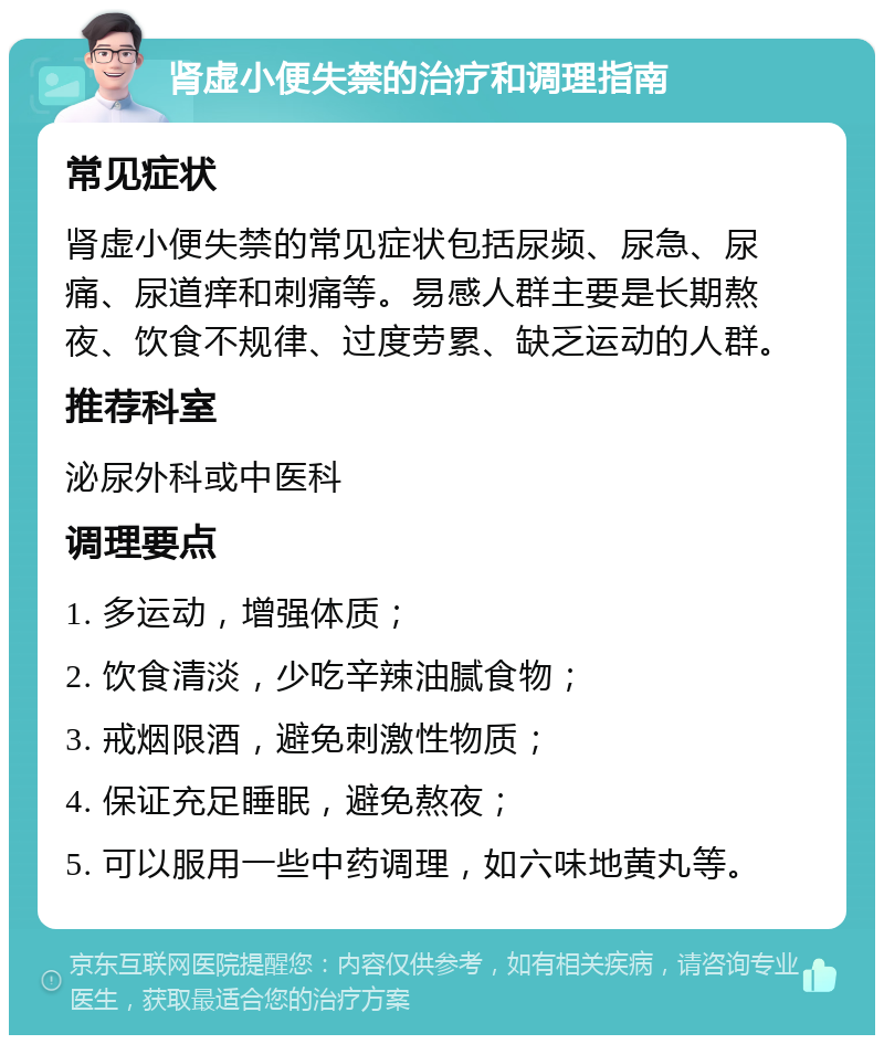 肾虚小便失禁的治疗和调理指南 常见症状 肾虚小便失禁的常见症状包括尿频、尿急、尿痛、尿道痒和刺痛等。易感人群主要是长期熬夜、饮食不规律、过度劳累、缺乏运动的人群。 推荐科室 泌尿外科或中医科 调理要点 1. 多运动，增强体质； 2. 饮食清淡，少吃辛辣油腻食物； 3. 戒烟限酒，避免刺激性物质； 4. 保证充足睡眠，避免熬夜； 5. 可以服用一些中药调理，如六味地黄丸等。