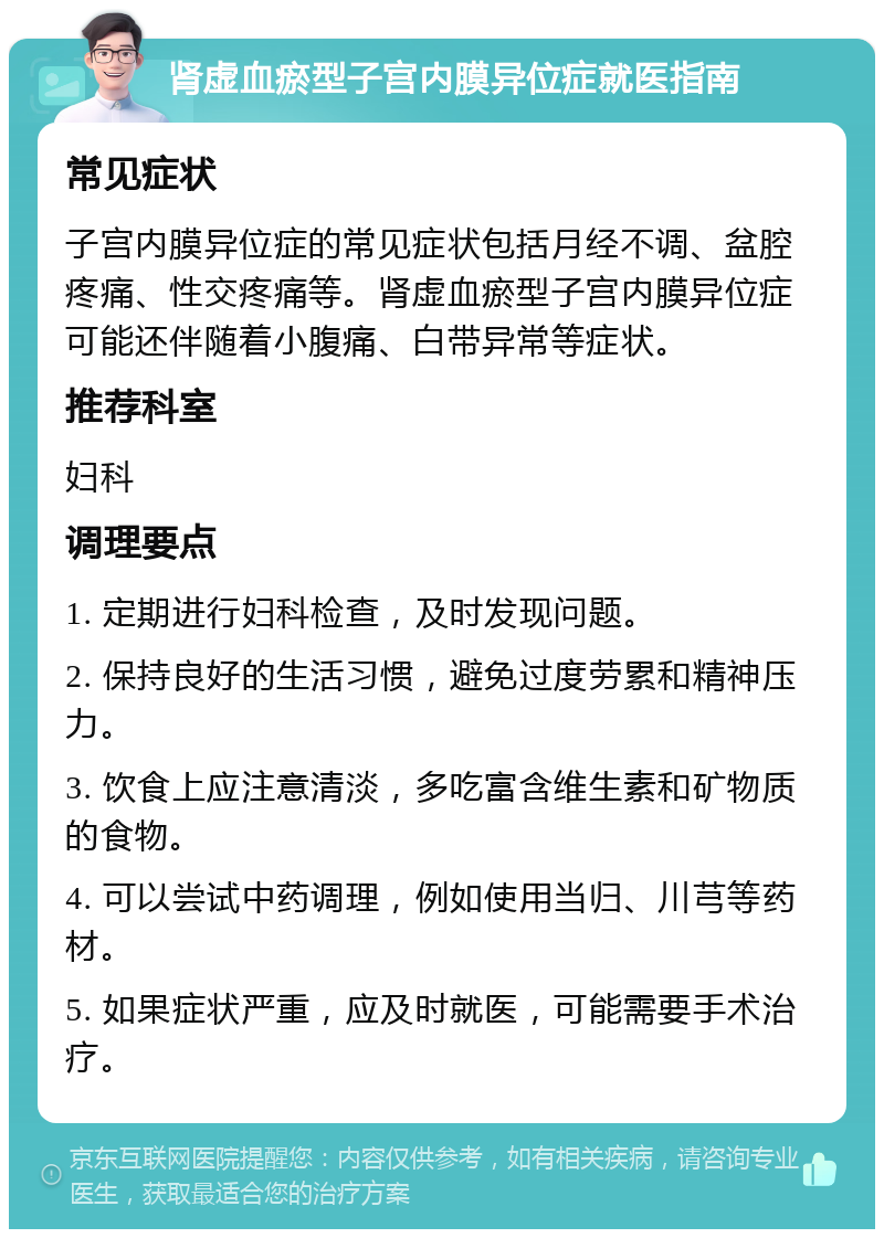 肾虚血瘀型子宫内膜异位症就医指南 常见症状 子宫内膜异位症的常见症状包括月经不调、盆腔疼痛、性交疼痛等。肾虚血瘀型子宫内膜异位症可能还伴随着小腹痛、白带异常等症状。 推荐科室 妇科 调理要点 1. 定期进行妇科检查，及时发现问题。 2. 保持良好的生活习惯，避免过度劳累和精神压力。 3. 饮食上应注意清淡，多吃富含维生素和矿物质的食物。 4. 可以尝试中药调理，例如使用当归、川芎等药材。 5. 如果症状严重，应及时就医，可能需要手术治疗。