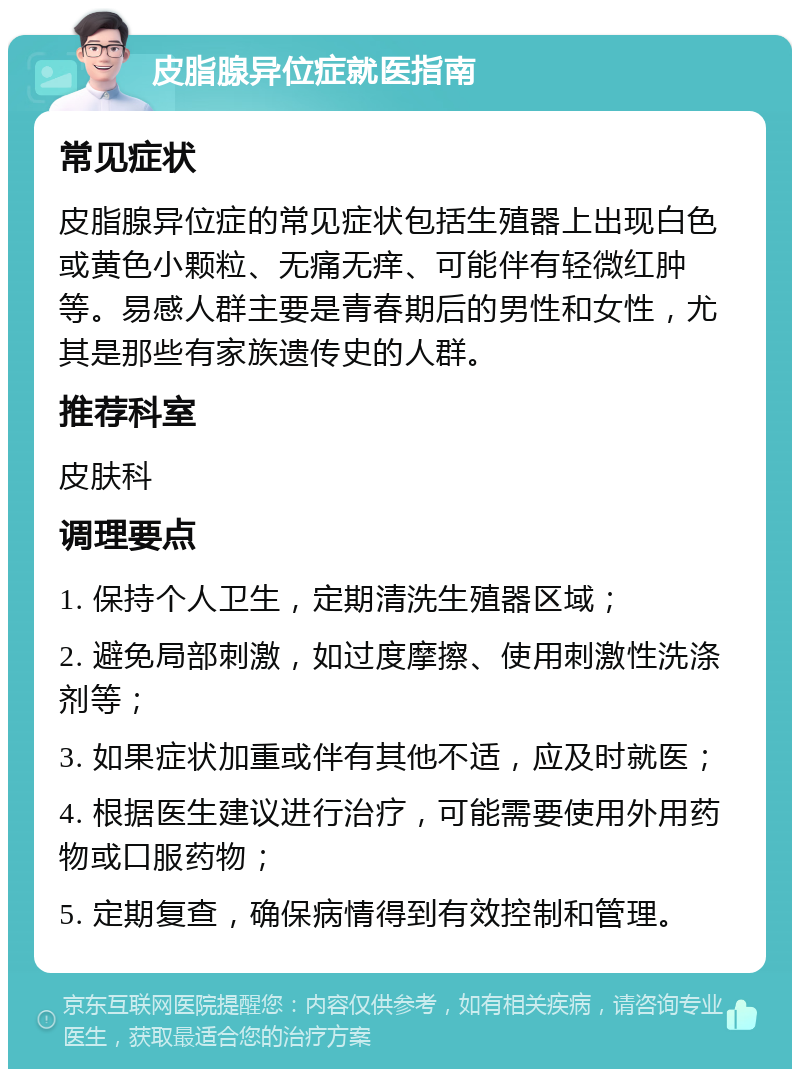 皮脂腺异位症就医指南 常见症状 皮脂腺异位症的常见症状包括生殖器上出现白色或黄色小颗粒、无痛无痒、可能伴有轻微红肿等。易感人群主要是青春期后的男性和女性，尤其是那些有家族遗传史的人群。 推荐科室 皮肤科 调理要点 1. 保持个人卫生，定期清洗生殖器区域； 2. 避免局部刺激，如过度摩擦、使用刺激性洗涤剂等； 3. 如果症状加重或伴有其他不适，应及时就医； 4. 根据医生建议进行治疗，可能需要使用外用药物或口服药物； 5. 定期复查，确保病情得到有效控制和管理。