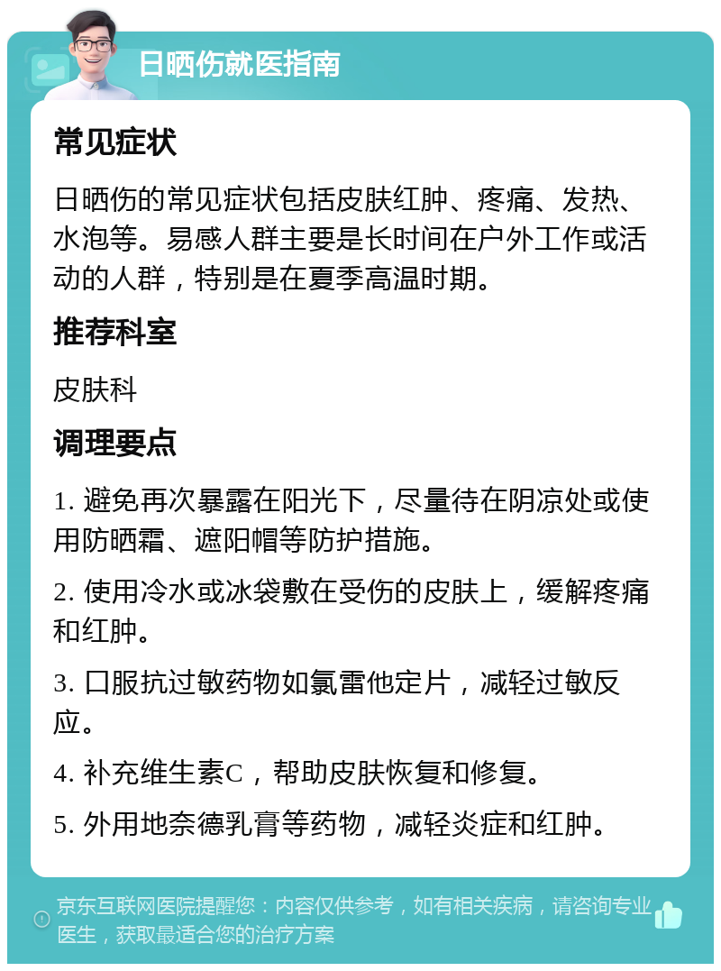 日晒伤就医指南 常见症状 日晒伤的常见症状包括皮肤红肿、疼痛、发热、水泡等。易感人群主要是长时间在户外工作或活动的人群，特别是在夏季高温时期。 推荐科室 皮肤科 调理要点 1. 避免再次暴露在阳光下，尽量待在阴凉处或使用防晒霜、遮阳帽等防护措施。 2. 使用冷水或冰袋敷在受伤的皮肤上，缓解疼痛和红肿。 3. 口服抗过敏药物如氯雷他定片，减轻过敏反应。 4. 补充维生素C，帮助皮肤恢复和修复。 5. 外用地奈德乳膏等药物，减轻炎症和红肿。