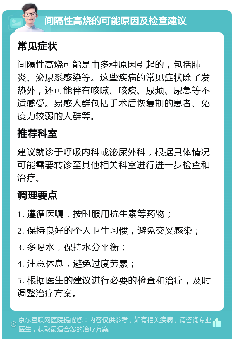 间隔性高烧的可能原因及检查建议 常见症状 间隔性高烧可能是由多种原因引起的，包括肺炎、泌尿系感染等。这些疾病的常见症状除了发热外，还可能伴有咳嗽、咳痰、尿频、尿急等不适感受。易感人群包括手术后恢复期的患者、免疫力较弱的人群等。 推荐科室 建议就诊于呼吸内科或泌尿外科，根据具体情况可能需要转诊至其他相关科室进行进一步检查和治疗。 调理要点 1. 遵循医嘱，按时服用抗生素等药物； 2. 保持良好的个人卫生习惯，避免交叉感染； 3. 多喝水，保持水分平衡； 4. 注意休息，避免过度劳累； 5. 根据医生的建议进行必要的检查和治疗，及时调整治疗方案。