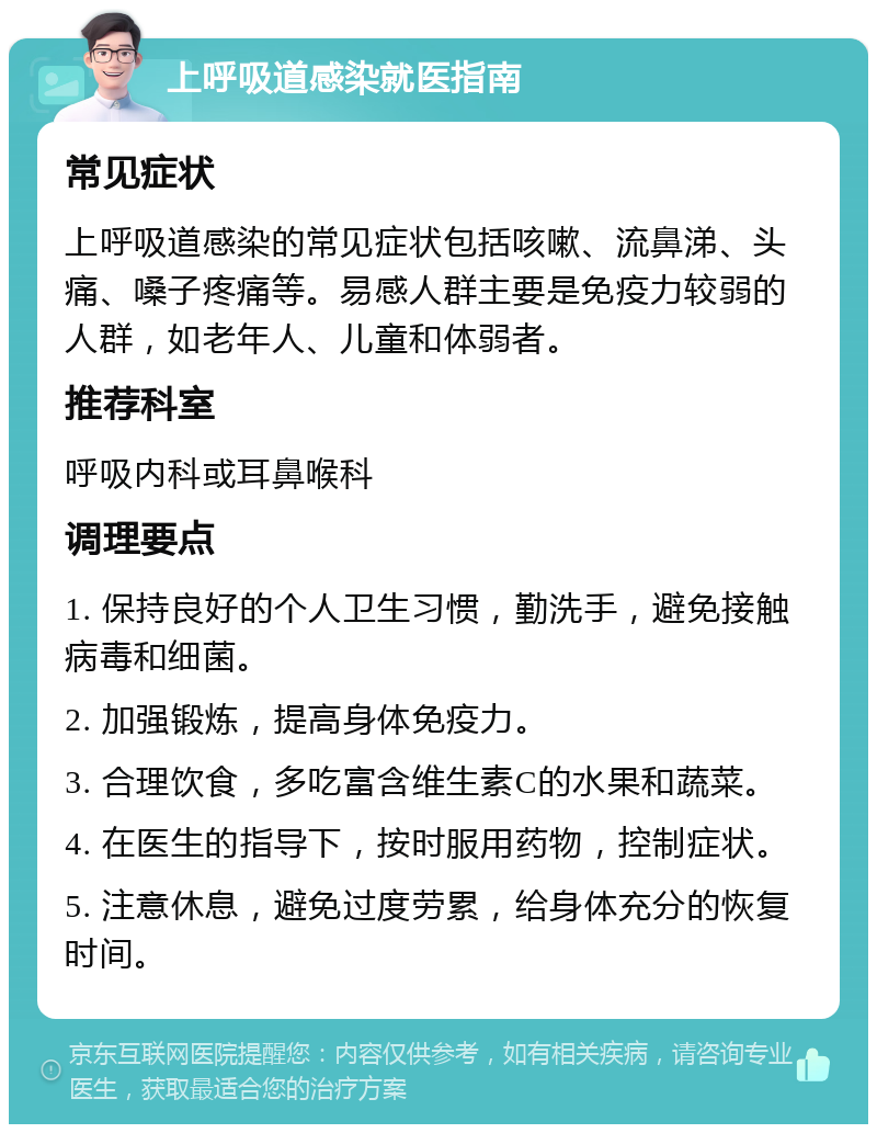 上呼吸道感染就医指南 常见症状 上呼吸道感染的常见症状包括咳嗽、流鼻涕、头痛、嗓子疼痛等。易感人群主要是免疫力较弱的人群，如老年人、儿童和体弱者。 推荐科室 呼吸内科或耳鼻喉科 调理要点 1. 保持良好的个人卫生习惯，勤洗手，避免接触病毒和细菌。 2. 加强锻炼，提高身体免疫力。 3. 合理饮食，多吃富含维生素C的水果和蔬菜。 4. 在医生的指导下，按时服用药物，控制症状。 5. 注意休息，避免过度劳累，给身体充分的恢复时间。