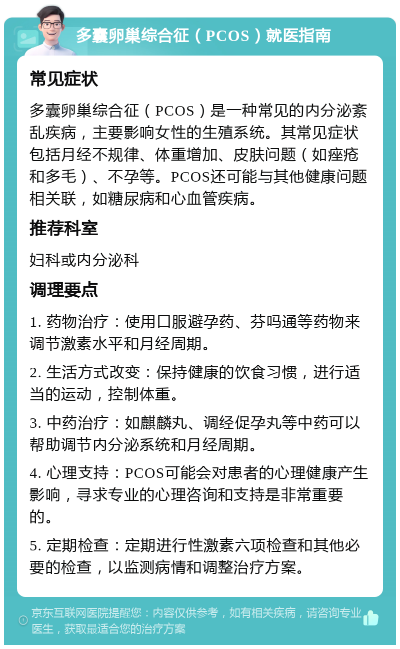 多囊卵巢综合征（PCOS）就医指南 常见症状 多囊卵巢综合征（PCOS）是一种常见的内分泌紊乱疾病，主要影响女性的生殖系统。其常见症状包括月经不规律、体重增加、皮肤问题（如痤疮和多毛）、不孕等。PCOS还可能与其他健康问题相关联，如糖尿病和心血管疾病。 推荐科室 妇科或内分泌科 调理要点 1. 药物治疗：使用口服避孕药、芬吗通等药物来调节激素水平和月经周期。 2. 生活方式改变：保持健康的饮食习惯，进行适当的运动，控制体重。 3. 中药治疗：如麒麟丸、调经促孕丸等中药可以帮助调节内分泌系统和月经周期。 4. 心理支持：PCOS可能会对患者的心理健康产生影响，寻求专业的心理咨询和支持是非常重要的。 5. 定期检查：定期进行性激素六项检查和其他必要的检查，以监测病情和调整治疗方案。