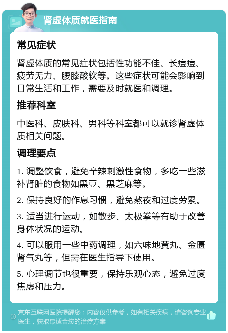 肾虚体质就医指南 常见症状 肾虚体质的常见症状包括性功能不佳、长痘痘、疲劳无力、腰膝酸软等。这些症状可能会影响到日常生活和工作，需要及时就医和调理。 推荐科室 中医科、皮肤科、男科等科室都可以就诊肾虚体质相关问题。 调理要点 1. 调整饮食，避免辛辣刺激性食物，多吃一些滋补肾脏的食物如黑豆、黑芝麻等。 2. 保持良好的作息习惯，避免熬夜和过度劳累。 3. 适当进行运动，如散步、太极拳等有助于改善身体状况的运动。 4. 可以服用一些中药调理，如六味地黄丸、金匮肾气丸等，但需在医生指导下使用。 5. 心理调节也很重要，保持乐观心态，避免过度焦虑和压力。