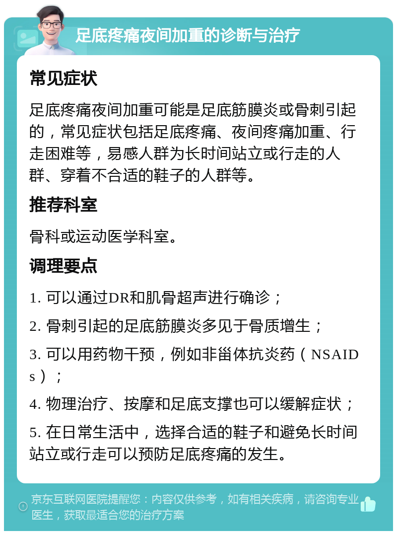 足底疼痛夜间加重的诊断与治疗 常见症状 足底疼痛夜间加重可能是足底筋膜炎或骨刺引起的，常见症状包括足底疼痛、夜间疼痛加重、行走困难等，易感人群为长时间站立或行走的人群、穿着不合适的鞋子的人群等。 推荐科室 骨科或运动医学科室。 调理要点 1. 可以通过DR和肌骨超声进行确诊； 2. 骨刺引起的足底筋膜炎多见于骨质增生； 3. 可以用药物干预，例如非甾体抗炎药（NSAIDs）； 4. 物理治疗、按摩和足底支撑也可以缓解症状； 5. 在日常生活中，选择合适的鞋子和避免长时间站立或行走可以预防足底疼痛的发生。