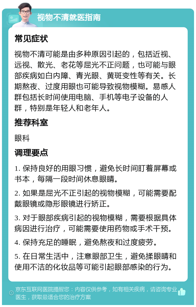 视物不清就医指南 常见症状 视物不清可能是由多种原因引起的，包括近视、远视、散光、老花等屈光不正问题，也可能与眼部疾病如白内障、青光眼、黄斑变性等有关。长期熬夜、过度用眼也可能导致视物模糊。易感人群包括长时间使用电脑、手机等电子设备的人群，特别是年轻人和老年人。 推荐科室 眼科 调理要点 1. 保持良好的用眼习惯，避免长时间盯着屏幕或书本，每隔一段时间休息眼睛。 2. 如果是屈光不正引起的视物模糊，可能需要配戴眼镜或隐形眼镜进行矫正。 3. 对于眼部疾病引起的视物模糊，需要根据具体病因进行治疗，可能需要使用药物或手术干预。 4. 保持充足的睡眠，避免熬夜和过度疲劳。 5. 在日常生活中，注意眼部卫生，避免揉眼睛和使用不洁的化妆品等可能引起眼部感染的行为。