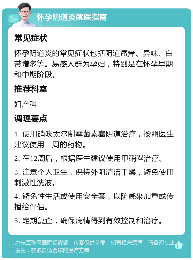 怀孕阴道炎就医指南 常见症状 怀孕阴道炎的常见症状包括阴道瘙痒、异味、白带增多等。易感人群为孕妇，特别是在怀孕早期和中期阶段。 推荐科室 妇产科 调理要点 1. 使用硝呋太尔制霉菌素塞阴道治疗，按照医生建议使用一周的药物。 2. 在12周后，根据医生建议使用甲硝唑治疗。 3. 注意个人卫生，保持外阴清洁干燥，避免使用刺激性洗液。 4. 避免性生活或使用安全套，以防感染加重或传播给伴侣。 5. 定期复查，确保病情得到有效控制和治疗。