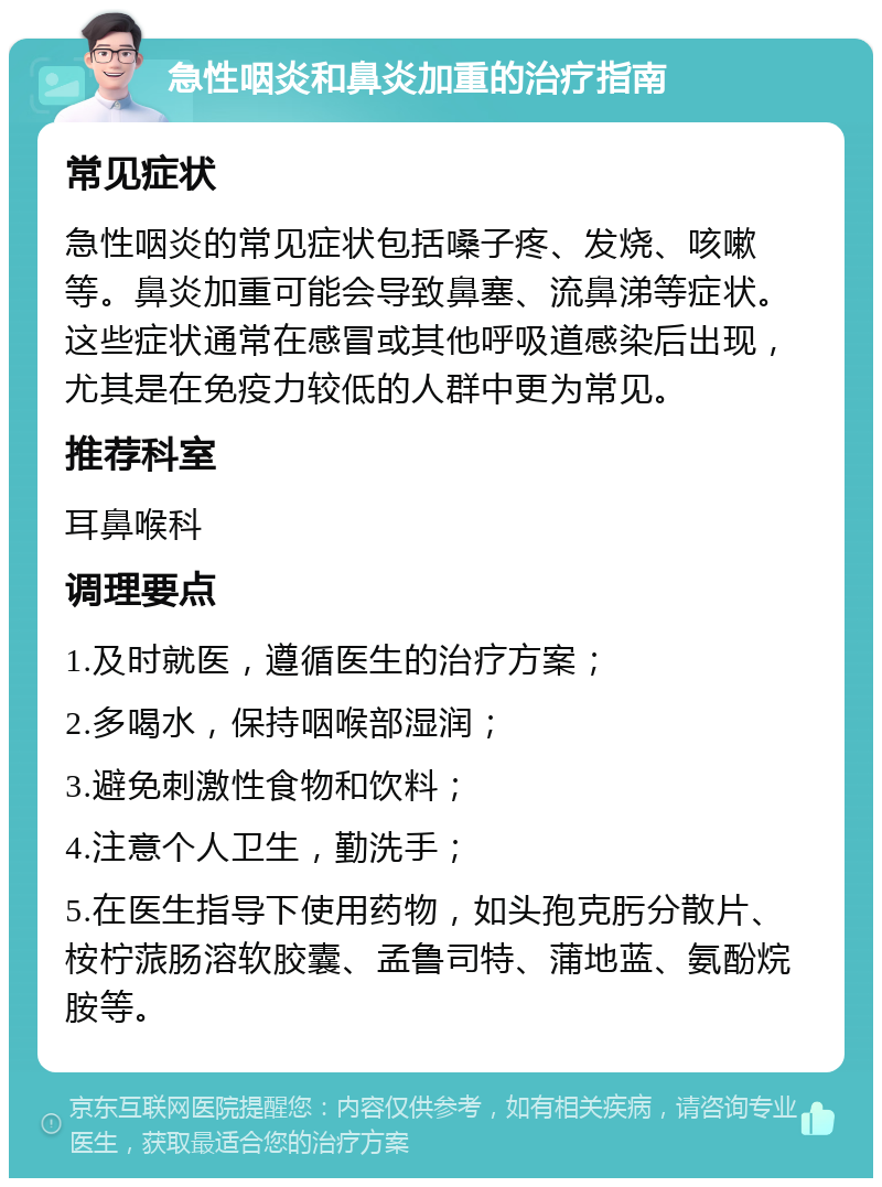 急性咽炎和鼻炎加重的治疗指南 常见症状 急性咽炎的常见症状包括嗓子疼、发烧、咳嗽等。鼻炎加重可能会导致鼻塞、流鼻涕等症状。这些症状通常在感冒或其他呼吸道感染后出现，尤其是在免疫力较低的人群中更为常见。 推荐科室 耳鼻喉科 调理要点 1.及时就医，遵循医生的治疗方案； 2.多喝水，保持咽喉部湿润； 3.避免刺激性食物和饮料； 4.注意个人卫生，勤洗手； 5.在医生指导下使用药物，如头孢克肟分散片、桉柠蒎肠溶软胶囊、孟鲁司特、蒲地蓝、氨酚烷胺等。