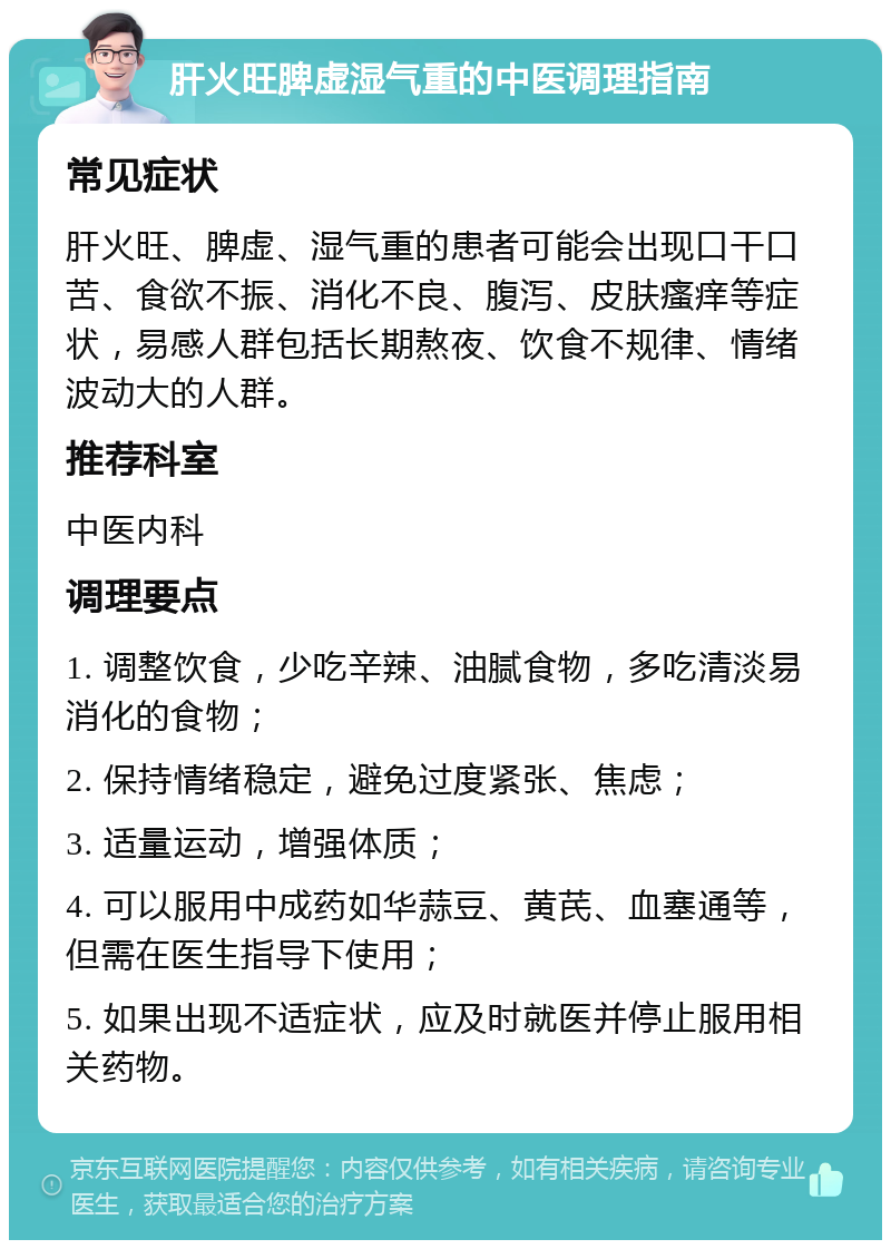 肝火旺脾虚湿气重的中医调理指南 常见症状 肝火旺、脾虚、湿气重的患者可能会出现口干口苦、食欲不振、消化不良、腹泻、皮肤瘙痒等症状，易感人群包括长期熬夜、饮食不规律、情绪波动大的人群。 推荐科室 中医内科 调理要点 1. 调整饮食，少吃辛辣、油腻食物，多吃清淡易消化的食物； 2. 保持情绪稳定，避免过度紧张、焦虑； 3. 适量运动，增强体质； 4. 可以服用中成药如华蒜豆、黄芪、血塞通等，但需在医生指导下使用； 5. 如果出现不适症状，应及时就医并停止服用相关药物。