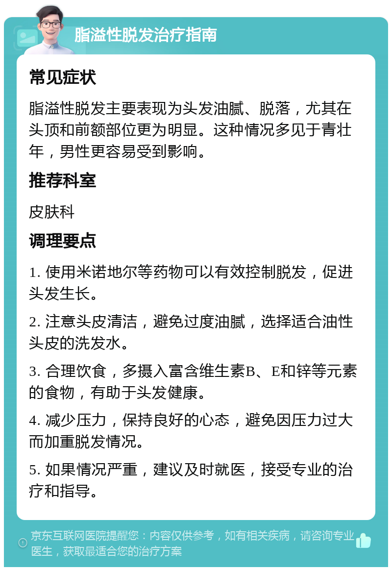 脂溢性脱发治疗指南 常见症状 脂溢性脱发主要表现为头发油腻、脱落，尤其在头顶和前额部位更为明显。这种情况多见于青壮年，男性更容易受到影响。 推荐科室 皮肤科 调理要点 1. 使用米诺地尔等药物可以有效控制脱发，促进头发生长。 2. 注意头皮清洁，避免过度油腻，选择适合油性头皮的洗发水。 3. 合理饮食，多摄入富含维生素B、E和锌等元素的食物，有助于头发健康。 4. 减少压力，保持良好的心态，避免因压力过大而加重脱发情况。 5. 如果情况严重，建议及时就医，接受专业的治疗和指导。