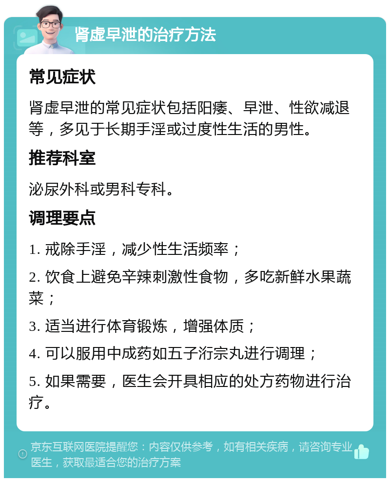 肾虚早泄的治疗方法 常见症状 肾虚早泄的常见症状包括阳痿、早泄、性欲减退等，多见于长期手淫或过度性生活的男性。 推荐科室 泌尿外科或男科专科。 调理要点 1. 戒除手淫，减少性生活频率； 2. 饮食上避免辛辣刺激性食物，多吃新鲜水果蔬菜； 3. 适当进行体育锻炼，增强体质； 4. 可以服用中成药如五子洐宗丸进行调理； 5. 如果需要，医生会开具相应的处方药物进行治疗。