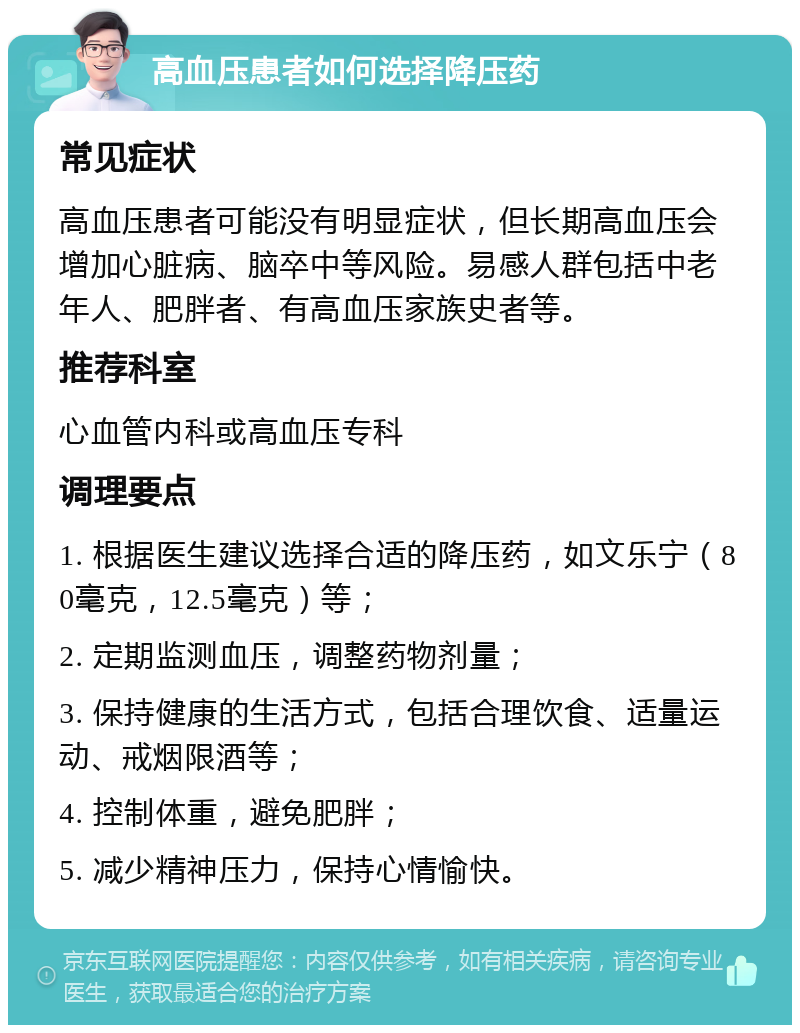 高血压患者如何选择降压药 常见症状 高血压患者可能没有明显症状，但长期高血压会增加心脏病、脑卒中等风险。易感人群包括中老年人、肥胖者、有高血压家族史者等。 推荐科室 心血管内科或高血压专科 调理要点 1. 根据医生建议选择合适的降压药，如文乐宁（80毫克，12.5毫克）等； 2. 定期监测血压，调整药物剂量； 3. 保持健康的生活方式，包括合理饮食、适量运动、戒烟限酒等； 4. 控制体重，避免肥胖； 5. 减少精神压力，保持心情愉快。