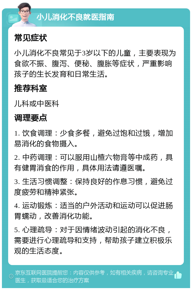 小儿消化不良就医指南 常见症状 小儿消化不良常见于3岁以下的儿童，主要表现为食欲不振、腹泻、便秘、腹胀等症状，严重影响孩子的生长发育和日常生活。 推荐科室 儿科或中医科 调理要点 1. 饮食调理：少食多餐，避免过饱和过饿，增加易消化的食物摄入。 2. 中药调理：可以服用山楂六物膏等中成药，具有健胃消食的作用，具体用法请遵医嘱。 3. 生活习惯调整：保持良好的作息习惯，避免过度疲劳和精神紧张。 4. 运动锻炼：适当的户外活动和运动可以促进肠胃蠕动，改善消化功能。 5. 心理疏导：对于因情绪波动引起的消化不良，需要进行心理疏导和支持，帮助孩子建立积极乐观的生活态度。