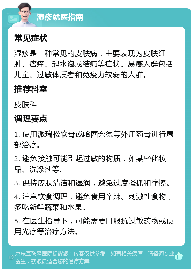 湿疹就医指南 常见症状 湿疹是一种常见的皮肤病，主要表现为皮肤红肿、瘙痒、起水泡或结痂等症状。易感人群包括儿童、过敏体质者和免疫力较弱的人群。 推荐科室 皮肤科 调理要点 1. 使用派瑞松软膏或哈西奈德等外用药膏进行局部治疗。 2. 避免接触可能引起过敏的物质，如某些化妆品、洗涤剂等。 3. 保持皮肤清洁和湿润，避免过度搔抓和摩擦。 4. 注意饮食调理，避免食用辛辣、刺激性食物，多吃新鲜蔬菜和水果。 5. 在医生指导下，可能需要口服抗过敏药物或使用光疗等治疗方法。