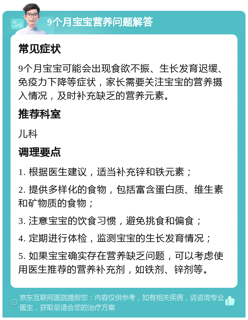 9个月宝宝营养问题解答 常见症状 9个月宝宝可能会出现食欲不振、生长发育迟缓、免疫力下降等症状，家长需要关注宝宝的营养摄入情况，及时补充缺乏的营养元素。 推荐科室 儿科 调理要点 1. 根据医生建议，适当补充锌和铁元素； 2. 提供多样化的食物，包括富含蛋白质、维生素和矿物质的食物； 3. 注意宝宝的饮食习惯，避免挑食和偏食； 4. 定期进行体检，监测宝宝的生长发育情况； 5. 如果宝宝确实存在营养缺乏问题，可以考虑使用医生推荐的营养补充剂，如铁剂、锌剂等。