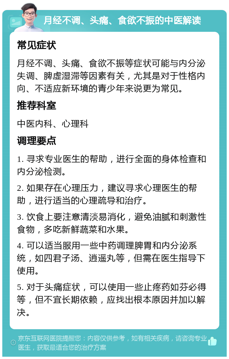 月经不调、头痛、食欲不振的中医解读 常见症状 月经不调、头痛、食欲不振等症状可能与内分泌失调、脾虚湿滞等因素有关，尤其是对于性格内向、不适应新环境的青少年来说更为常见。 推荐科室 中医内科、心理科 调理要点 1. 寻求专业医生的帮助，进行全面的身体检查和内分泌检测。 2. 如果存在心理压力，建议寻求心理医生的帮助，进行适当的心理疏导和治疗。 3. 饮食上要注意清淡易消化，避免油腻和刺激性食物，多吃新鲜蔬菜和水果。 4. 可以适当服用一些中药调理脾胃和内分泌系统，如四君子汤、逍遥丸等，但需在医生指导下使用。 5. 对于头痛症状，可以使用一些止疼药如芬必得等，但不宜长期依赖，应找出根本原因并加以解决。