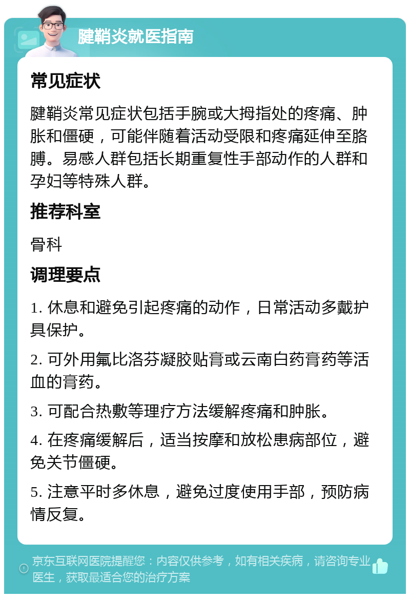 腱鞘炎就医指南 常见症状 腱鞘炎常见症状包括手腕或大拇指处的疼痛、肿胀和僵硬，可能伴随着活动受限和疼痛延伸至胳膊。易感人群包括长期重复性手部动作的人群和孕妇等特殊人群。 推荐科室 骨科 调理要点 1. 休息和避免引起疼痛的动作，日常活动多戴护具保护。 2. 可外用氟比洛芬凝胶贴膏或云南白药膏药等活血的膏药。 3. 可配合热敷等理疗方法缓解疼痛和肿胀。 4. 在疼痛缓解后，适当按摩和放松患病部位，避免关节僵硬。 5. 注意平时多休息，避免过度使用手部，预防病情反复。