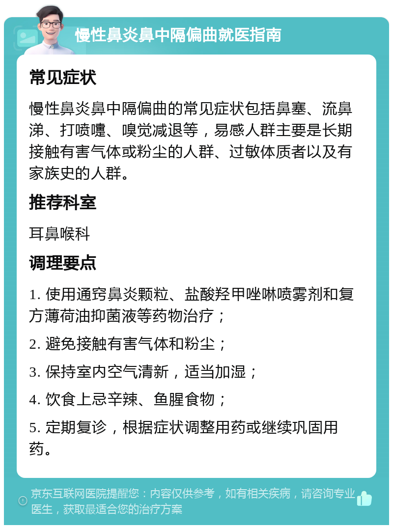 慢性鼻炎鼻中隔偏曲就医指南 常见症状 慢性鼻炎鼻中隔偏曲的常见症状包括鼻塞、流鼻涕、打喷嚏、嗅觉减退等，易感人群主要是长期接触有害气体或粉尘的人群、过敏体质者以及有家族史的人群。 推荐科室 耳鼻喉科 调理要点 1. 使用通窍鼻炎颗粒、盐酸羟甲唑啉喷雾剂和复方薄荷油抑菌液等药物治疗； 2. 避免接触有害气体和粉尘； 3. 保持室内空气清新，适当加湿； 4. 饮食上忌辛辣、鱼腥食物； 5. 定期复诊，根据症状调整用药或继续巩固用药。