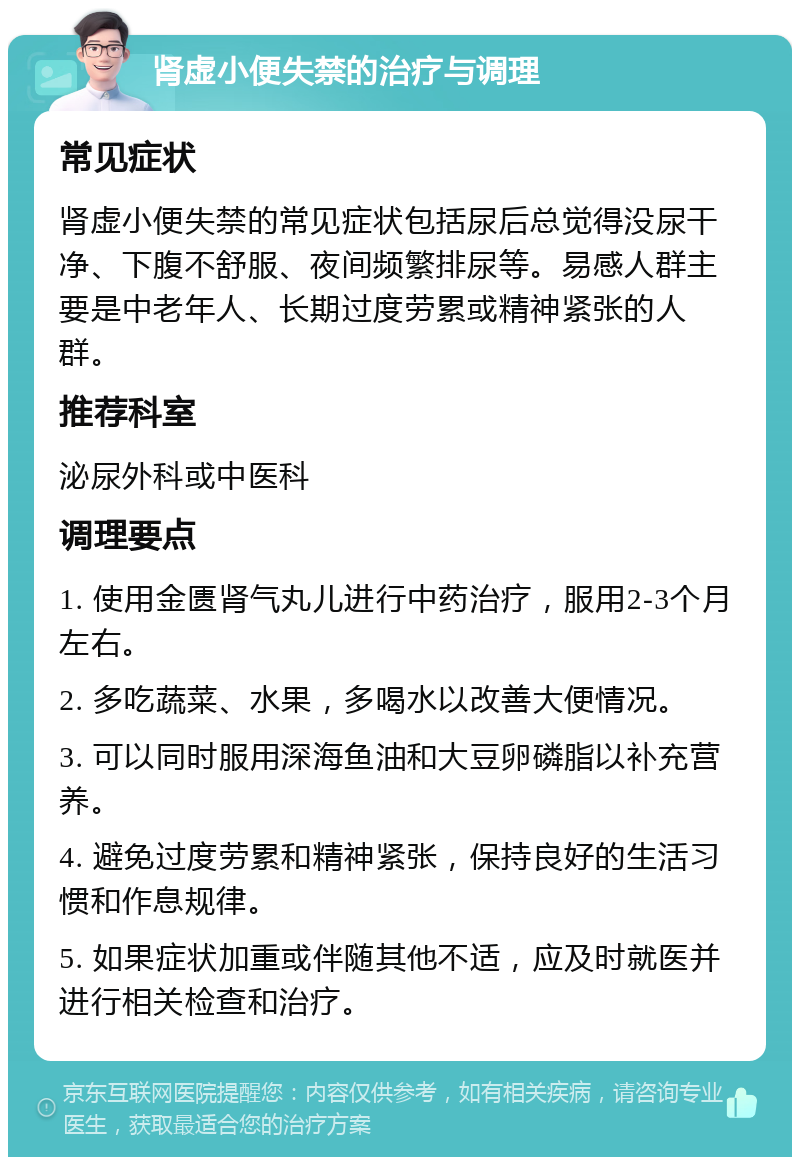 肾虚小便失禁的治疗与调理 常见症状 肾虚小便失禁的常见症状包括尿后总觉得没尿干净、下腹不舒服、夜间频繁排尿等。易感人群主要是中老年人、长期过度劳累或精神紧张的人群。 推荐科室 泌尿外科或中医科 调理要点 1. 使用金匮肾气丸儿进行中药治疗，服用2-3个月左右。 2. 多吃蔬菜、水果，多喝水以改善大便情况。 3. 可以同时服用深海鱼油和大豆卵磷脂以补充营养。 4. 避免过度劳累和精神紧张，保持良好的生活习惯和作息规律。 5. 如果症状加重或伴随其他不适，应及时就医并进行相关检查和治疗。