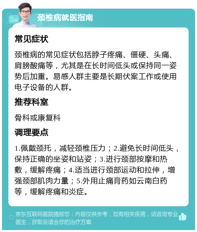 颈椎病就医指南 常见症状 颈椎病的常见症状包括脖子疼痛、僵硬、头痛、肩膀酸痛等，尤其是在长时间低头或保持同一姿势后加重。易感人群主要是长期伏案工作或使用电子设备的人群。 推荐科室 骨科或康复科 调理要点 1.佩戴颈托，减轻颈椎压力；2.避免长时间低头，保持正确的坐姿和站姿；3.进行颈部按摩和热敷，缓解疼痛；4.适当进行颈部运动和拉伸，增强颈部肌肉力量；5.外用止痛膏药如云南白药等，缓解疼痛和炎症。