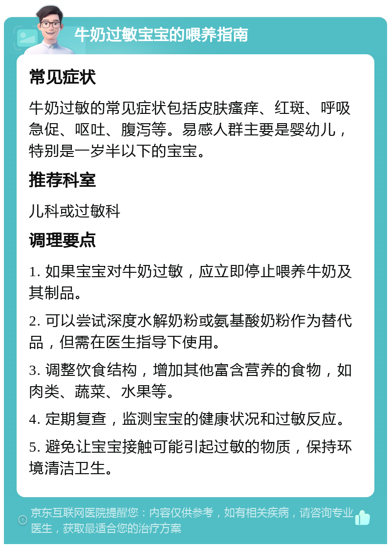 牛奶过敏宝宝的喂养指南 常见症状 牛奶过敏的常见症状包括皮肤瘙痒、红斑、呼吸急促、呕吐、腹泻等。易感人群主要是婴幼儿，特别是一岁半以下的宝宝。 推荐科室 儿科或过敏科 调理要点 1. 如果宝宝对牛奶过敏，应立即停止喂养牛奶及其制品。 2. 可以尝试深度水解奶粉或氨基酸奶粉作为替代品，但需在医生指导下使用。 3. 调整饮食结构，增加其他富含营养的食物，如肉类、蔬菜、水果等。 4. 定期复查，监测宝宝的健康状况和过敏反应。 5. 避免让宝宝接触可能引起过敏的物质，保持环境清洁卫生。