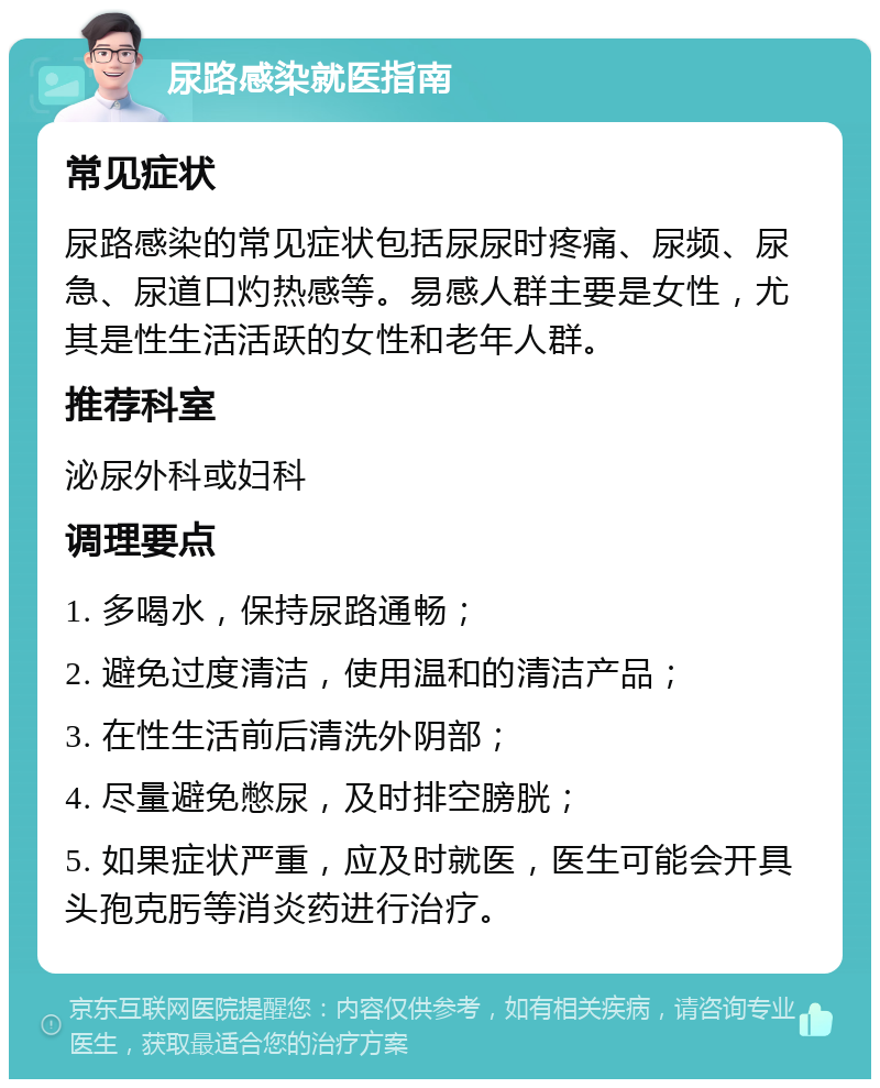 尿路感染就医指南 常见症状 尿路感染的常见症状包括尿尿时疼痛、尿频、尿急、尿道口灼热感等。易感人群主要是女性，尤其是性生活活跃的女性和老年人群。 推荐科室 泌尿外科或妇科 调理要点 1. 多喝水，保持尿路通畅； 2. 避免过度清洁，使用温和的清洁产品； 3. 在性生活前后清洗外阴部； 4. 尽量避免憋尿，及时排空膀胱； 5. 如果症状严重，应及时就医，医生可能会开具头孢克肟等消炎药进行治疗。