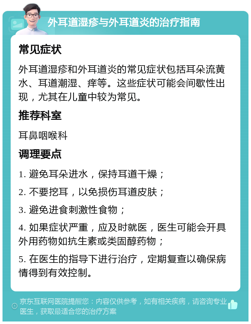 外耳道湿疹与外耳道炎的治疗指南 常见症状 外耳道湿疹和外耳道炎的常见症状包括耳朵流黄水、耳道潮湿、痒等。这些症状可能会间歇性出现，尤其在儿童中较为常见。 推荐科室 耳鼻咽喉科 调理要点 1. 避免耳朵进水，保持耳道干燥； 2. 不要挖耳，以免损伤耳道皮肤； 3. 避免进食刺激性食物； 4. 如果症状严重，应及时就医，医生可能会开具外用药物如抗生素或类固醇药物； 5. 在医生的指导下进行治疗，定期复查以确保病情得到有效控制。