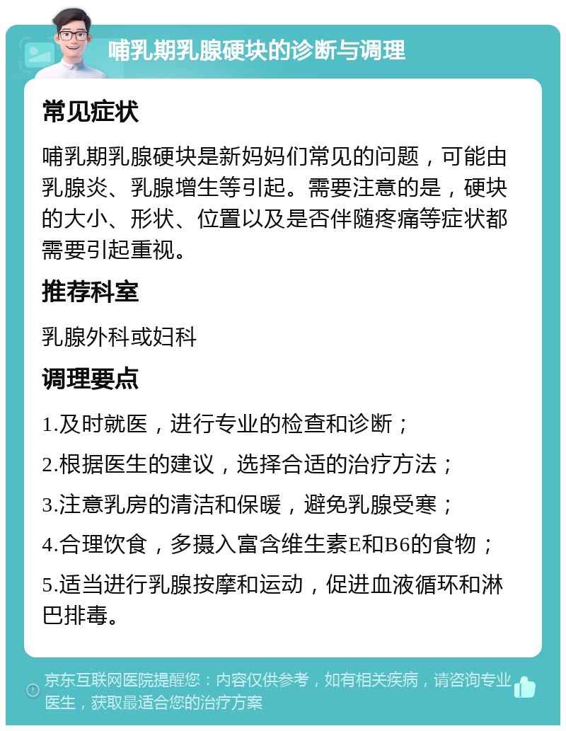 哺乳期乳腺硬块的诊断与调理 常见症状 哺乳期乳腺硬块是新妈妈们常见的问题，可能由乳腺炎、乳腺增生等引起。需要注意的是，硬块的大小、形状、位置以及是否伴随疼痛等症状都需要引起重视。 推荐科室 乳腺外科或妇科 调理要点 1.及时就医，进行专业的检查和诊断； 2.根据医生的建议，选择合适的治疗方法； 3.注意乳房的清洁和保暖，避免乳腺受寒； 4.合理饮食，多摄入富含维生素E和B6的食物； 5.适当进行乳腺按摩和运动，促进血液循环和淋巴排毒。