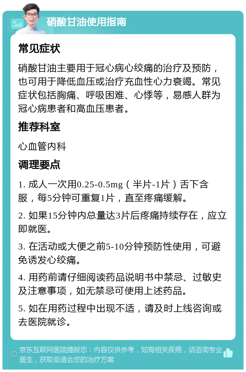 硝酸甘油使用指南 常见症状 硝酸甘油主要用于冠心病心绞痛的治疗及预防，也可用于降低血压或治疗充血性心力衰竭。常见症状包括胸痛、呼吸困难、心悸等，易感人群为冠心病患者和高血压患者。 推荐科室 心血管内科 调理要点 1. 成人一次用0.25-0.5mg（半片-1片）舌下含服，每5分钟可重复1片，直至疼痛缓解。 2. 如果15分钟内总量达3片后疼痛持续存在，应立即就医。 3. 在活动或大便之前5-10分钟预防性使用，可避免诱发心绞痛。 4. 用药前请仔细阅读药品说明书中禁忌、过敏史及注意事项，如无禁忌可使用上述药品。 5. 如在用药过程中出现不适，请及时上线咨询或去医院就诊。