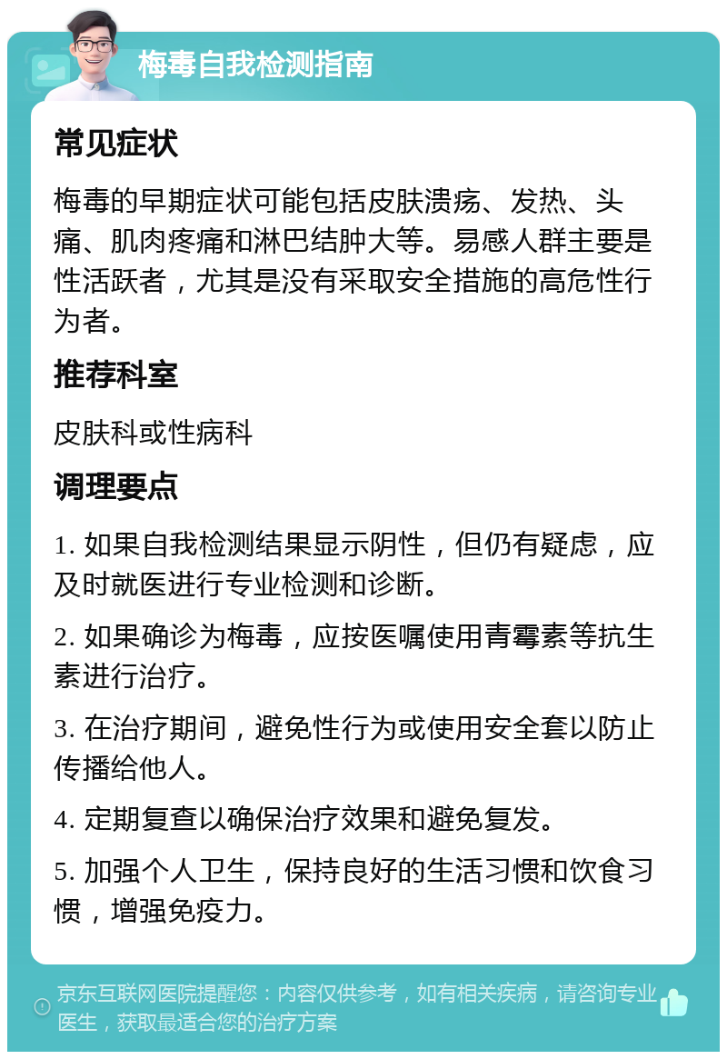 梅毒自我检测指南 常见症状 梅毒的早期症状可能包括皮肤溃疡、发热、头痛、肌肉疼痛和淋巴结肿大等。易感人群主要是性活跃者，尤其是没有采取安全措施的高危性行为者。 推荐科室 皮肤科或性病科 调理要点 1. 如果自我检测结果显示阴性，但仍有疑虑，应及时就医进行专业检测和诊断。 2. 如果确诊为梅毒，应按医嘱使用青霉素等抗生素进行治疗。 3. 在治疗期间，避免性行为或使用安全套以防止传播给他人。 4. 定期复查以确保治疗效果和避免复发。 5. 加强个人卫生，保持良好的生活习惯和饮食习惯，增强免疫力。